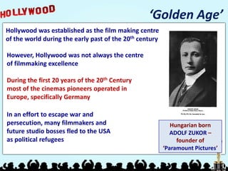 ‘Golden Age’
Hollywood was established as the film making centre
of the world during the early past of the 20th century

However, Hollywood was not always the centre
of filmmaking excellence

During the first 20 years of the 20th Century
most of the cinemas pioneers operated in
Europe, specifically Germany

In an effort to escape war and
persecution, many filmmakers and                            Hungarian born
future studio bosses fled to the USA                        ADOLF ZUKOR –
as political refugees                                         founder of
                                                         ‘Paramount Pictures’
 