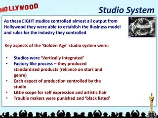 Studio System
As these EIGHT studios controlled almost all output from
Hollywood they were able to establish the Business model
and rules for the industry they controlled

Key aspects of the ‘Golden Age’ studio system were:

•   Studios were ‘Vertically Integrated’
•   Factory like process – they produced
    standardised products (reliance on stars and
    genre)
•   Each aspect of production controlled by the
    studio
•   Little scope for self expression and artistic flair
•   Trouble makers were punished and ‘black listed’
 
