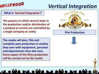 Vertical Integration
What is ‘Vertical Integration’?

The process in which several steps in
the production and/or distribution of
a product or service are controlled by
a single company or entity                   Film Production

The studio will plan, film and
complete post production in studios
they own with equipment, personal
and departments they also own.
Every aspect of the films production
will be carried out by the studio
 
