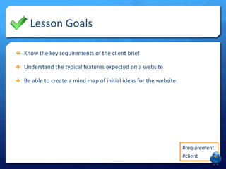 Lesson Goals
 Know the key requirements of the client brief
 Understand the typical features expected on a website
 Be able to create a mind map of initial ideas for the website

#requirement
#client

 