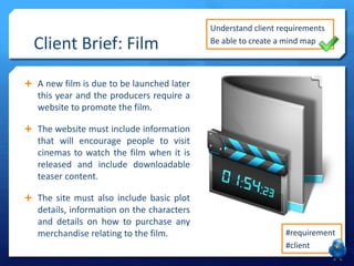 Client Brief: Film

Understand client requirements
Be able to create a mind map

 A new film is due to be launched later

this year and the producers require a
website to promote the film.
 The website must include information

that will encourage people to visit
cinemas to watch the film when it is
released and include downloadable
teaser content.
 The site must also include basic plot

details, information on the characters
and details on how to purchase any
merchandise relating to the film.

#requirement
#client

 