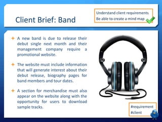 Client Brief: Band

Understand client requirements
Be able to create a mind map

 A new band is due to release their

debut single next month and their
management company require a
promotional website.
 The website must include information

that will generate interest about their
debut release, biography pages for
band members and tour dates.
 A section for merchandise must also

appear on the website along with the
opportunity for users to download
sample tracks.

#requirement
#client

 