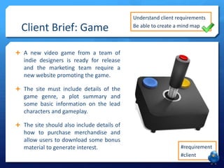 Client Brief: Game

Understand client requirements
Be able to create a mind map

 A new video game from a team of

indie designers is ready for release
and the marketing team require a
new website promoting the game.
 The site must include details of the

game genre, a plot summary and
some basic information on the lead
characters and gameplay.
 The site should also include details of

how to purchase merchandise and
allow users to download some bonus
material to generate interest.

#requirement
#client

 