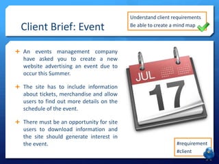 Client Brief: Event

Understand client requirements
Be able to create a mind map

 An events management company

have asked you to create a new
website advertising an event due to
occur this Summer.
 The site has to include information

about tickets, merchandise and allow
users to find out more details on the
schedule of the event.
 There must be an opportunity for site

users to download information and
the site should generate interest in
the event.

#requirement
#client

 