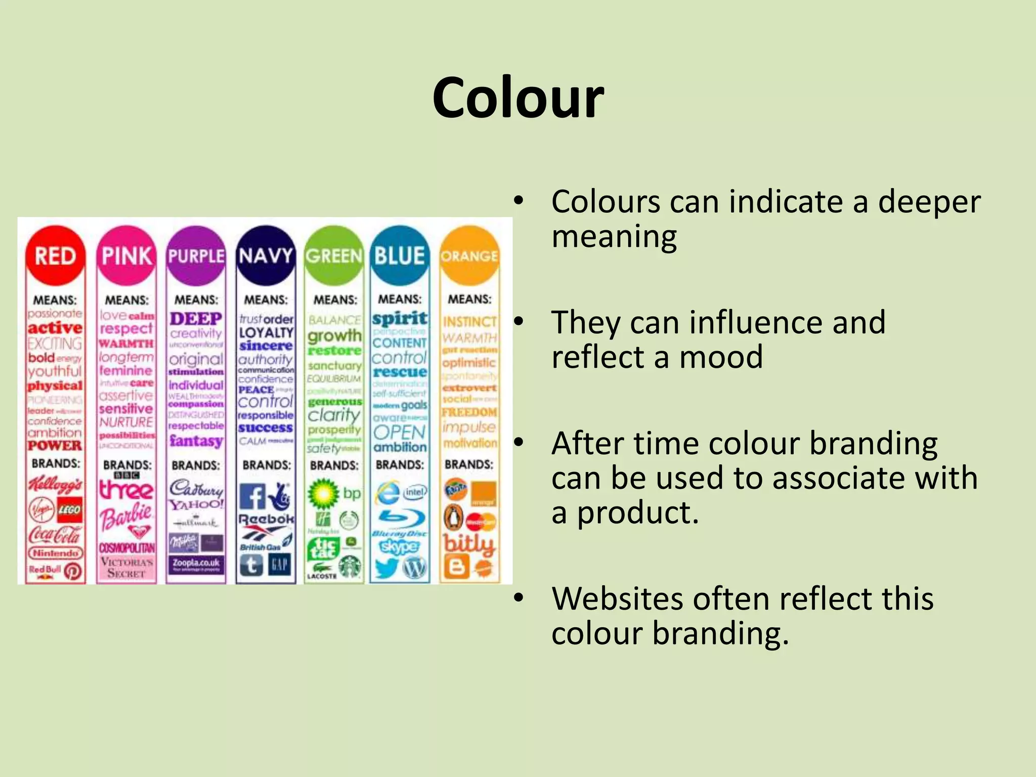 Colour
• Colours can indicate a deeper
meaning
• They can influence and
reflect a mood
• After time colour branding
can be used to associate with
a product.
• Websites often reflect this
colour branding.
 