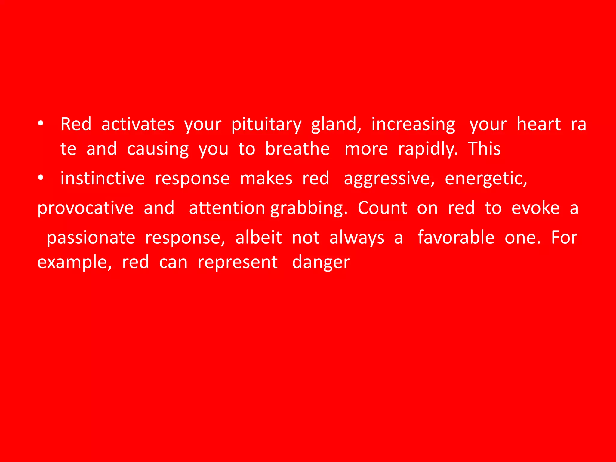 • Red activates your pituitary gland, increasing your heart ra
te and causing you to breathe more rapidly. This
• instinctive response makes red aggressive, energetic,
provocative and attention grabbing. Count on red to evoke a
passionate response, albeit not always a favorable one. For
example, red can represent danger
 