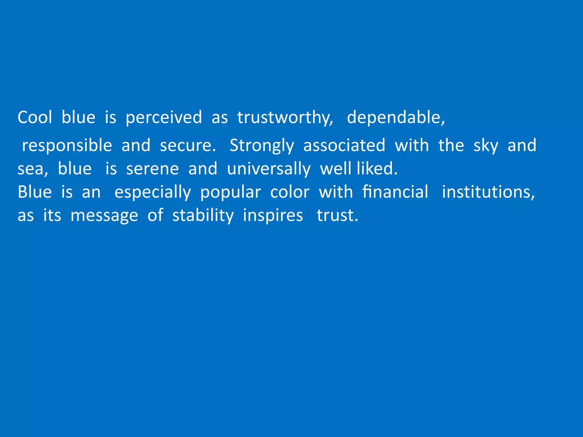 Cool blue is perceived as trustworthy, dependable,
responsible and secure. Strongly associated with the sky and
sea, blue is serene and universally well liked.
Blue is an especially popular color with ﬁnancial institutions,
as its message of stability inspires trust.
 