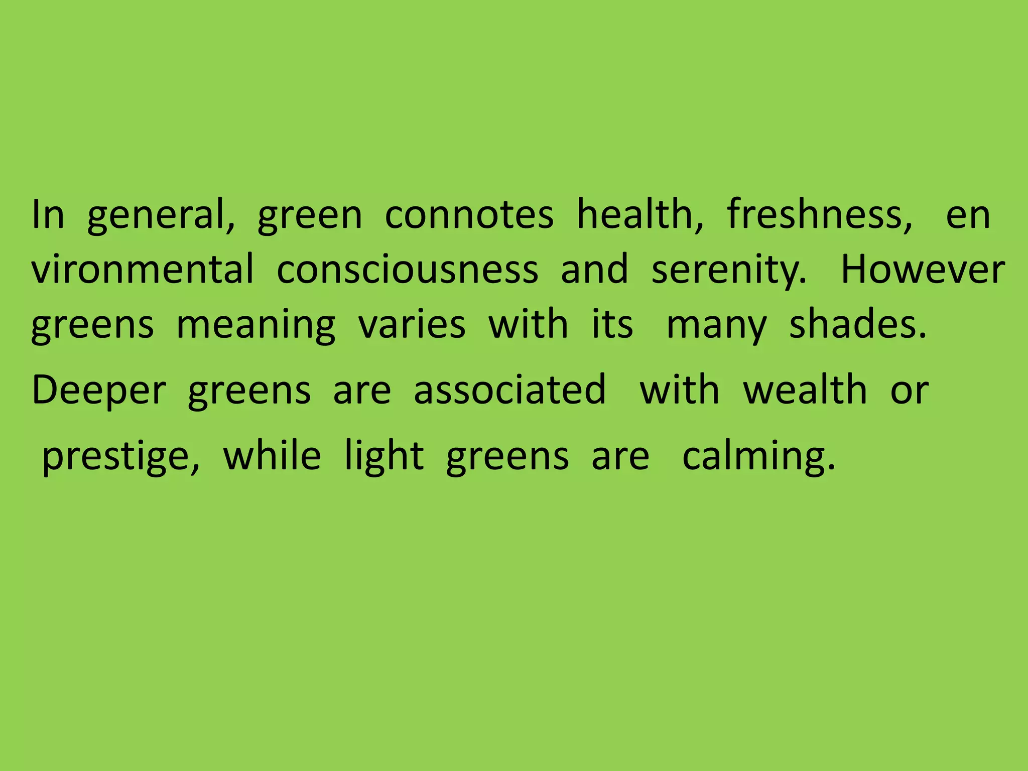 In general, green connotes health, freshness, en
vironmental consciousness and serenity. However
greens meaning varies with its many shades.
Deeper greens are associated with wealth or
prestige, while light greens are calming.
 