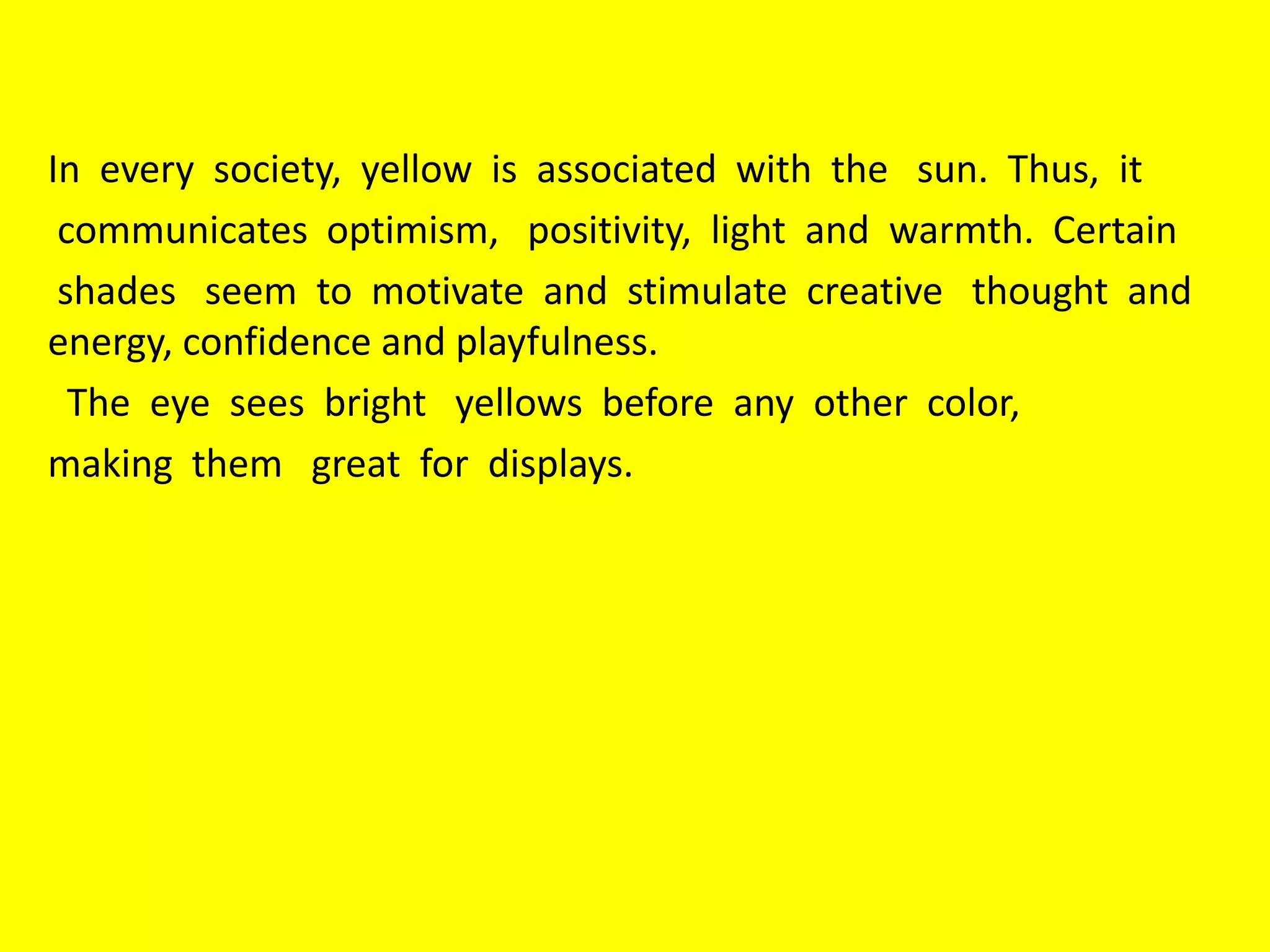 In every society, yellow is associated with the sun. Thus, it
communicates optimism, positivity, light and warmth. Certain
shades seem to motivate and stimulate creative thought and
energy, confidence and playfulness.
The eye sees bright yellows before any other color,
making them great for displays.
 