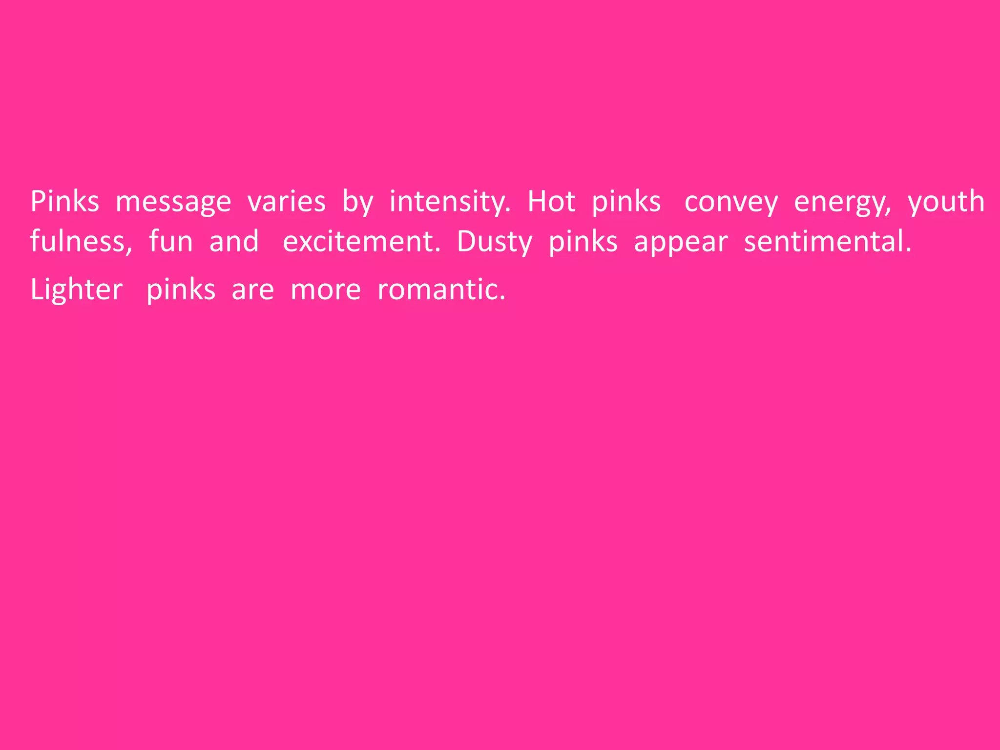 Pinks message varies by intensity. Hot pinks convey energy, youth
fulness, fun and excitement. Dusty pinks appear sentimental.
Lighter pinks are more romantic.
 