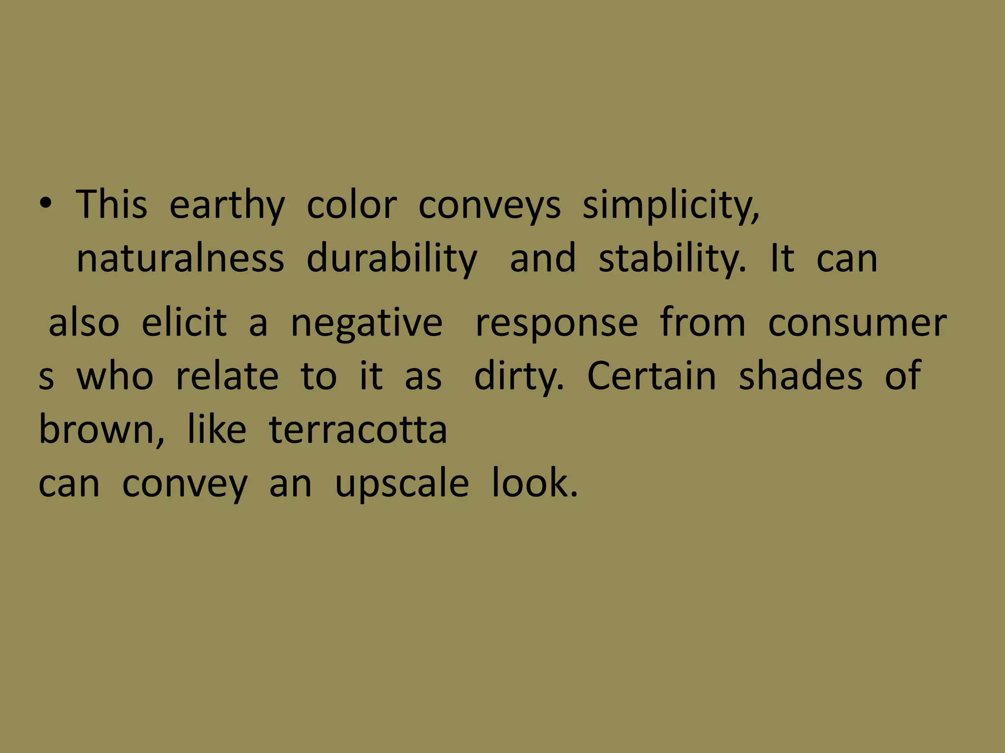 • This earthy color conveys simplicity,
naturalness durability and stability. It can
also elicit a negative response from consumer
s who relate to it as dirty. Certain shades of
brown, like terracotta
can convey an upscale look.
 
