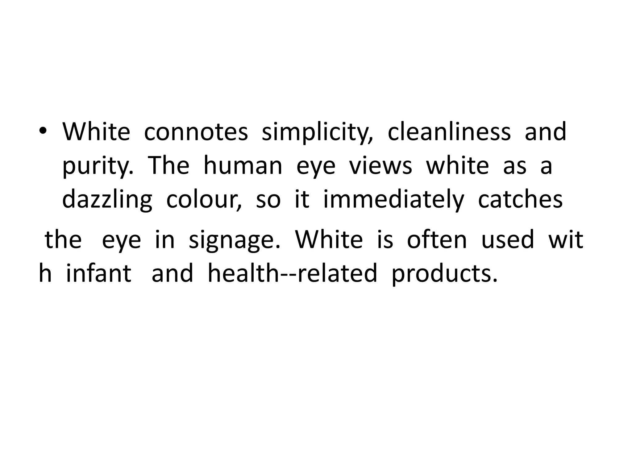 • White connotes simplicity, cleanliness and
purity. The human eye views white as a
dazzling colour, so it immediately catches
the eye in signage. White is often used wit
h infant and health-‐related products.
 