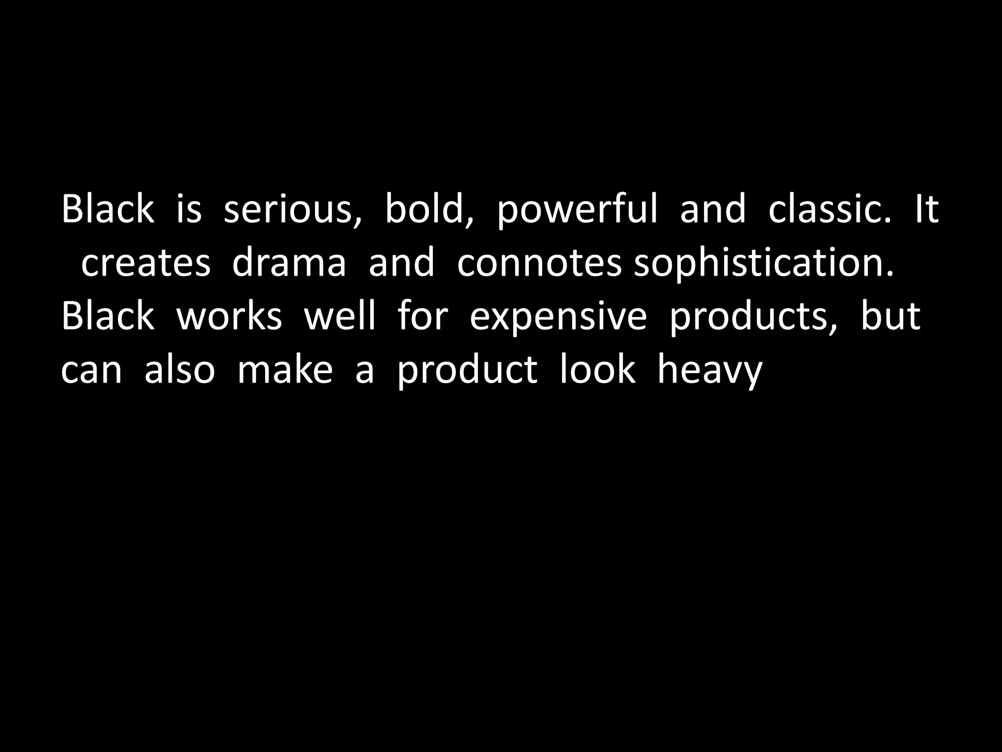 Black is serious, bold, powerful and classic. It
creates drama and connotes sophistication.
Black works well for expensive products, but
can also make a product look heavy
 