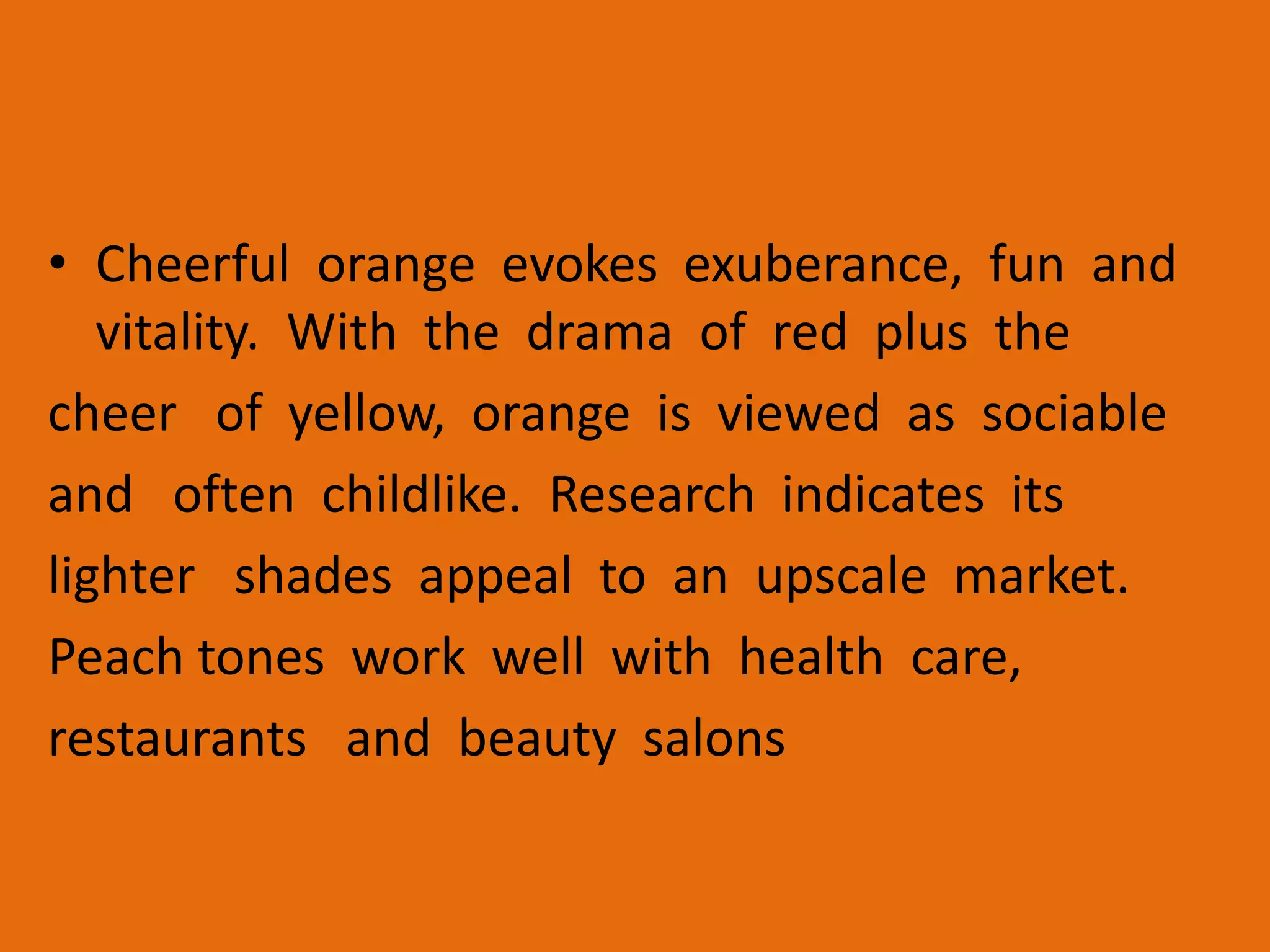 • Cheerful orange evokes exuberance, fun and
vitality. With the drama of red plus the
cheer of yellow, orange is viewed as sociable
and often childlike. Research indicates its
lighter shades appeal to an upscale market.
Peach tones work well with health care,
restaurants and beauty salons
 
