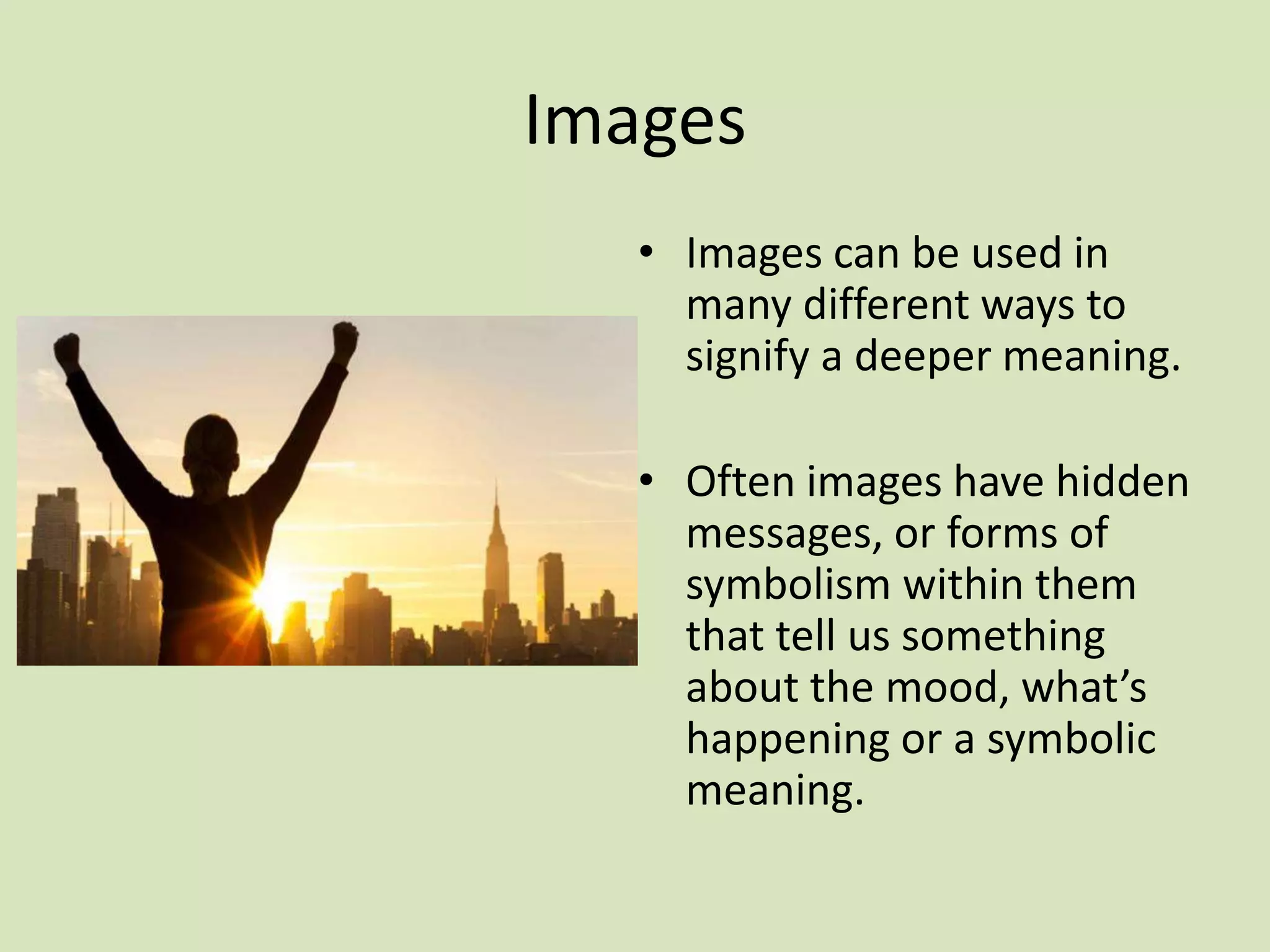 Images
• Images can be used in
many different ways to
signify a deeper meaning.
• Often images have hidden
messages, or forms of
symbolism within them
that tell us something
about the mood, what’s
happening or a symbolic
meaning.
 