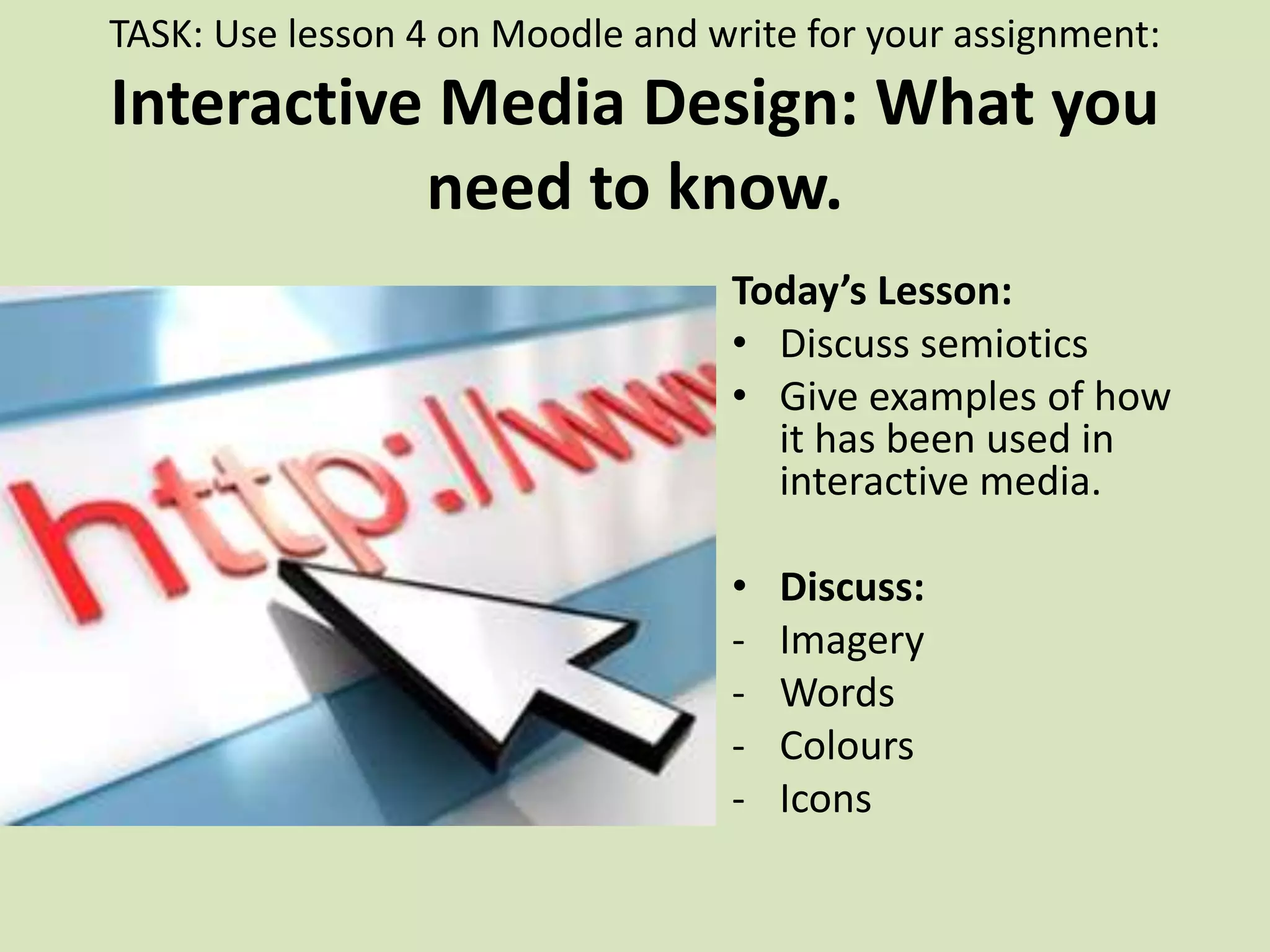 TASK: Use lesson 4 on Moodle and write for your assignment:
Interactive Media Design: What you
need to know.
Today’s Lesson:
• Discuss semiotics
• Give examples of how
it has been used in
interactive media.
• Discuss:
- Imagery
- Words
- Colours
- Icons
 
