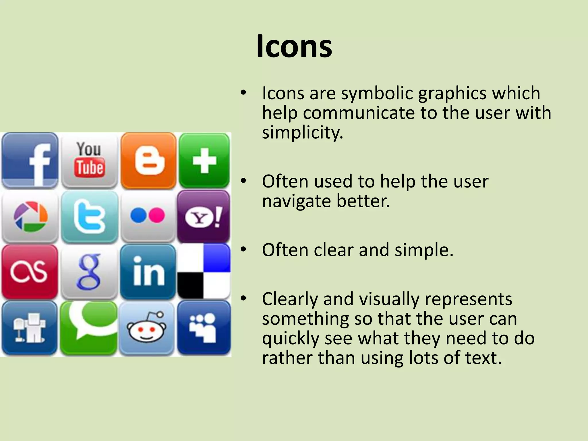 Icons
• Icons are symbolic graphics which
help communicate to the user with
simplicity.
• Often used to help the user
navigate better.
• Often clear and simple.
• Clearly and visually represents
something so that the user can
quickly see what they need to do
rather than using lots of text.
 