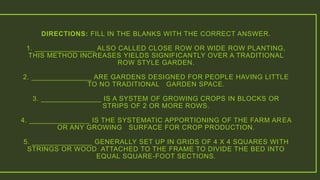 DIRECTIONS: FILL IN THE BLANKS WITH THE CORRECT ANSWER.
1. _______________ ALSO CALLED CLOSE ROW OR WIDE ROW PLANTING,
THIS METHOD INCREASES YIELDS SIGNIFICANTLY OVER A TRADITIONAL
ROW STYLE GARDEN.
2. _______________ ARE GARDENS DESIGNED FOR PEOPLE HAVING LITTLE
TO NO TRADITIONAL GARDEN SPACE.
3. _______________ IS A SYSTEM OF GROWING CROPS IN BLOCKS OR
STRIPS OF 2 OR MORE ROWS.
4. _______________ IS THE SYSTEMATIC APPORTIONING OF THE FARM AREA
OR ANY GROWING SURFACE FOR CROP PRODUCTION.
5. _______________ GENERALLY SET UP IN GRIDS OF 4 X 4 SQUARES WITH
STRINGS OR WOOD ATTACHED TO THE FRAME TO DIVIDE THE BED INTO
EQUAL SQUARE-FOOT SECTIONS.
 