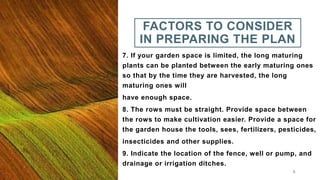 FACTORS TO CONSIDER
IN PREPARING THE PLAN
7. If your garden space is limited, the long maturing
plants can be planted between the early maturing ones
so that by the time they are harvested, the long
maturing ones will
have enough space.
8. The rows must be straight. Provide space between
the rows to make cultivation easier. Provide a space for
the garden house the tools, sees, fertilizers, pesticides,
insecticides and other supplies.
9. Indicate the location of the fence, well or pump, and
drainage or irrigation ditches.
8
 