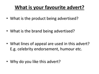 What is your favourite advert?
• What is the product being advertised?
• What is the brand being advertised?
• What lines of appeal are used in this advert?
E.g. celebrity endorsement, humour etc.
• Why do you like this advert?
 
