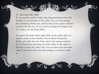 16. Resizing video clips
If you need to resize a video clip, drag and drop it into the
timeline to cut out part of the video. Or, you can change
the resolution, frame rate, and bit rate in the export window
to lower the file size. If you need to change the display size
of a video, use the Scale slider.
To access the Scale slider, right click on the video clip you
need to resize in the timeline choose Show Properties
(Edit), and click into the Video tab in the popup window.
Go to Transform and drag the Scale slider to the right or
the left to resize the video clip. You can also enter an exact
value if you know the exact percentage you want to scale
to.
 