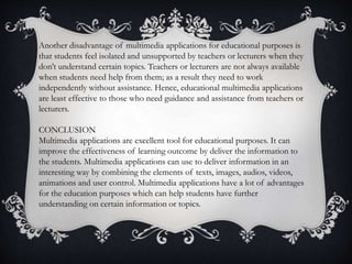 Another disadvantage of multimedia applications for educational purposes is
that students feel isolated and unsupported by teachers or lecturers when they
don’t understand certain topics. Teachers or lecturers are not always available
when students need help from them; as a result they need to work
independently without assistance. Hence, educational multimedia applications
are least effective to those who need guidance and assistance from teachers or
lecturers.
CONCLUSION
Multimedia applications are excellent tool for educational purposes. It can
improve the effectiveness of learning outcome by deliver the information to
the students. Multimedia applications can use to deliver information in an
interesting way by combining the elements of texts, images, audios, videos,
animations and user control. Multimedia applications have a lot of advantages
for the education purposes which can help students have further
understanding on certain information or topics.
 