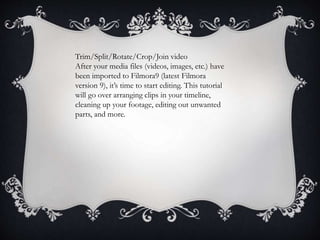 Trim/Split/Rotate/Crop/Join video
After your media files (videos, images, etc.) have
been imported to Filmora9 (latest Filmora
version 9), it’s time to start editing. This tutorial
will go over arranging clips in your timeline,
cleaning up your footage, editing out unwanted
parts, and more.
 
