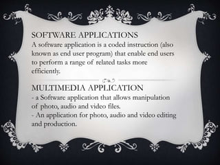 SOFTWARE APPLICATIONS
A software application is a coded instruction (also
known as end user program) that enable end users
to perform a range of related tasks more
efficiently.
MULTIMEDIA APPLICATION
- a Software application that allows manipulation
of photo, audio and video files.
- An application for photo, audio and video editing
and production.
 