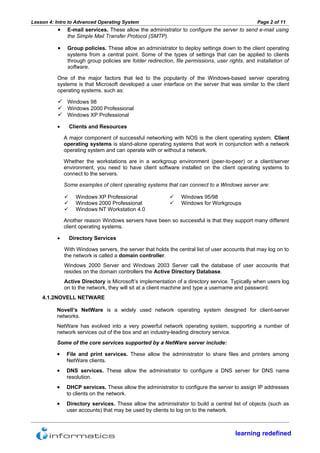 Lesson 4: Intro to Advanced Operating System                                                      Page 2 of 11
          •    E-mail services. These allow the administrator to configure the server to send e-mail using
               the Simple Mail Transfer Protocol (SMTP).

          •    Group policies. These allow an administrator to deploy settings down to the client operating
               systems from a central point. Some of the types of settings that can be applied to clients
               through group policies are folder redirection, file permissions, user rights, and installation of
               software.

          One of the major factors that led to the popularity of the Windows-based server operating
          systems is that Microsoft developed a user interface on the server that was similar to the client
          operating systems, such as:

           Windows 98
           Windows 2000 Professional
           Windows XP Professional
          •       Clients and Resources

              A major component of successful networking with NOS is the client operating system. Client
              operating systems is stand-alone operating systems that work in conjunction with a network
              operating system and can operate with or without a network.

              Whether the workstations are in a workgroup environment (peer-to-peer) or a client/server
              environment, you need to have client software installed on the client operating systems to
              connect to the servers.

              Some examples of client operating systems that can connect to a Windows server are:

                   Windows XP Professional                    Windows 95/98
                   Windows 2000 Professional                  Windows for Workgroups
                   Windows NT Workstation 4.0

              Another reason Windows servers have been so successful is that they support many different
              client operating systems.

          •       Directory Services

              With Windows servers, the server that holds the central list of user accounts that may log on to
              the network is called a domain controller.
              Windows 2000 Server and Windows 2003 Server call the database of user accounts that
              resides on the domain controllers the Active Directory Database.
              Active Directory is Microsoft’s implementation of a directory service. Typically when users log
              on to the network, they will sit at a client machine and type a username and password.
    4.1.2NOVELL NETWARE

          Novell’s NetWare is a widely used network operating system designed for client-server
          networks.
          NetWare has evolved into a very powerful network operating system, supporting a number of
          network services out of the box and an industry-leading directory service.
          Some of the core services supported by a NetWare server include:

          •    File and print services. These allow the administrator to share files and printers among
               NetWare clients.
          •    DNS services. These allow the administrator to configure a DNS server for DNS name
               resolution.
          •    DHCP services. These allow the administrator to configure the server to assign IP addresses
               to clients on the network.
          •    Directory services. These allow the administrator to build a central list of objects (such as
               user accounts) that may be used by clients to log on to the network.



                                                                                        learning redefined
 