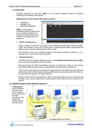 Lesson 4: Intro to Advanced Operating System                                                        Page 4 of 11

    4.1.3UNIX/LINUX

          Originally developed by Bell Labs, UNIX is a very popular operating system for powerful
          networking and database management.

          UNIX boasts three key features that make it powerful:

               multitasking,
               multiusers, and
               networking capabilities.

          UNIX is a very powerful
          multitasking operating system that
          can run many processes in the
          background while enabling users
          to work in the foreground on an
          application.
                                                                         The Linux user interface
          •    Clients and Resources

              Today’s versions of UNIX and especially Linux are different than the older versions of UNIX.
              Today, like Windows, most Linux versions have a graphical shell loaded automatically that
              allows a user to use the operating system with a mouse.
              Like Windows, most Linux operating systems have popular programs installed to use—
              programs such as a text editor and a calculator.

          •    Directory Services

              The UNIX and Linux standard directory service is called Network Information Service (NIS),
              which has been superseded by NIS+ and LDAP.

              Microsoft Services for UNIX and NetWare Services for UNIX both include an NIS service,
              which allows UNIX and Linux clients to authenticate to Active Directory or eDirectory.

              These services also allow for the objects from Active Directory and eDirectory to be copied or
              synchronized with the NIS directory, allowing UNIX clients to authenticate with NIS when the
              account was built originally in the other directory.

              Similar to Active Directory and eDirectory, NIS is a central repository of network resources (for
              example, users, group, printers) that is synchronized to other UNIX and Linux servers on the
              network.

4.2 UNDERSTANDING CLIENT SERVER CONCEPTS
    A client/server
    LAN is a network
    on which one or
    more computers
    act as a server and
    the other
    computers on the
    network can
    request services
    from the server.




                                                            An example of client/server network



                                                                                           learning redefined
 