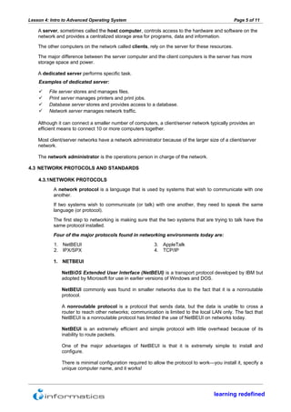 Lesson 4: Intro to Advanced Operating System                                                     Page 5 of 11

    A server, sometimes called the host computer, controls access to the hardware and software on the
    network and provides a centralized storage area for programs, data and information.

    The other computers on the network called clients, rely on the server for these resources.

    The major difference between the server computer and the client computers is the server has more
    storage space and power.

    A dedicated server performs specific task.
    Examples of dedicated server:
        File server stores and manages files.
        Print server manages printers and print jobs.
        Database server stores and provides access to a database.
        Network server manages network traffic.

    Although it can connect a smaller number of computers, a client/server network typically provides an
    efficient means to connect 10 or more computers together.

    Most client/server networks have a network administrator because of the larger size of a client/server
    network.

    The network administrator is the operations person in charge of the network.

4.3 NETWORK PROTOCOLS AND STANDARDS

    4.3.1NETWORK PROTOCOLS
           A network protocol is a language that is used by systems that wish to communicate with one
           another.
           If two systems wish to communicate (or talk) with one another, they need to speak the same
           language (or protocol).
           The first step to networking is making sure that the two systems that are trying to talk have the
           same protocol installed.
           Four of the major protocols found in networking environments today are:
           1. NetBEUI                                     3. AppleTalk
           2. IPX/SPX                                     4. TCP/IP

           1. NETBEUI

               NetBIOS Extended User Interface (NetBEUI) is a transport protocol developed by IBM but
               adopted by Microsoft for use in earlier versions of Windows and DOS.

               NetBEUI commonly was found in smaller networks due to the fact that it is a nonroutable
               protocol.

               A nonroutable protocol is a protocol that sends data, but the data is unable to cross a
               router to reach other networks; communication is limited to the local LAN only. The fact that
               NetBEUI is a nonroutable protocol has limited the use of NetBEUI on networks today.

               NetBEUI is an extremely efficient and simple protocol with little overhead because of its
               inability to route packets.

               One of the major advantages of NetBEUI is that it is extremely simple to install and
               configure.

               There is minimal configuration required to allow the protocol to work—you install it, specify a
               unique computer name, and it works!




                                                                                      learning redefined
 