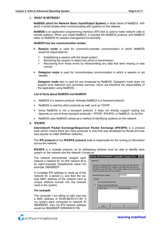 Lesson 4: Intro to Advanced Operating System                                                  Page 6 of 11

           2. WHAT IS NETBIOS?
              NetBIOS (short for Network Basic Input/Output System) a close friend of NetBEUI, with
              which it works closely when communicating with systems on the network.
              NetBIOS is an application programming interface (API) that is used to make network calls to
              remote systems. When you install NetBEUI, it includes the NetBIOS protocol, and NetBEUI
              relies on NetBIOS for session management functionality.
              NetBIOS has two communication modes:

              •   Session mode is used for connection-oriented communication in which NetBIOS
                  would be responsible for:
                      Establishing a session with the target system.
                      Monitoring the session to detect any errors in transmission.
                      Recovering from those errors by retransmitting any data that went missing or was
                       corrupt

              •   Datagram mode is used for connectionless communication in which a session is not
                  needed.

                  Datagram mode also is used for any broadcast by NetBIOS. Datagram mode does not
                  support error detection and correction services, which are therefore the responsibility of
                  the application using NetBIOS.

               List of facts about NetBIOS and NetBEUI:

              •   NetBIOS is a session protocol, whereas NetBEUI is a transport protocol.
              •   NetBIOS is used by other protocols as well, such as TCP/IP.
              •   Since NetBIOS is not a transport protocol, it does not directly support routing but
                  depends on one of three transport protocols—TCP/IP, IPX/SPX, or NetBEUI—to do this.
              •   NetBIOS uses NetBIOS names as a method of identifying systems on the network.
           3. IPX/SPX
               Internetwork Packet Exchange/Sequenced Packet Exchange (IPX/SPX) is a protocol
               suite (which means there are many protocols in one) that was developed by Novell and was
               very popular on older NetWare networks.

               The IPX protocol of the IPX/SPX protocol suite is responsible for the routing of information
               across the network.

               IPX/SPX is a routable protocol, so its addressing scheme must be able to identify each
               system on the network and the network it exists on.
               The network administrator assigns each
               network a network ID. An IPX network ID is
               an eight-character hexadecimal value—for
               example, 0BADBEEF.

               A complete IPX address is made up of the
               network ID, a period (.), and then the six-
               byte MAC address of the network card (a
               unique address burned into the network
               card) in the system.
               For example:
               The computer I am sitting at right now has
               a MAC address of 00-90-4B-4C-C1-59. If
               my system were connected to network ID
               0BADBEEF, then my IPX network address
               would be 0BADBEEF.00904B4CC159.


                                                                                     learning redefined
 