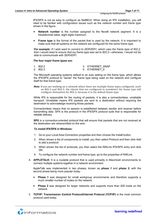 Lesson 4: Intro to Advanced Operating System                                                           Page 7 of 11
                                                                        Configuring the IPX/SPX protocol


               IPX/SPX is not as easy to configure as NetBEUI. When doing an IPX installation, you will
               need to be familiar with configuration issues such as the network number and frame type
               shown in the figure.

               •   Network number is the number assigned to the Novell network segment. It is a
                   hexadecimal value, eight digits maximum.

               •   Frame type is the format of the packet that is used by the network. It is important to
                   make sure that all systems on the network are configured for the same frame type.

               For example: If I wish want to connect to SERVER1, which uses the frame type of 802.2,
               then I would need to ensure that my frame type was set to 802.2—otherwise, I would not be
               able to communicate with SERVER1.

               The four major frame types are:

               1. 802.2                                  3. ETHERNET_SNAP
               2. 802.3                                  4. ETHERNET_II

               The Microsoft operating systems default to an auto setting on the frame type, which allows
               the IPX/SPX protocol to “sense” the frame type being used on the network and configure
               itself for that frame type.

               Note: If you are working on a network where there are multiple frame types configured, such
                     as 802.2 and 802.3, the clients that are configured to autodetect the frame type will
                     configure themselves for 802.2, because it is the default frame type.

               While IPX is responsible for the routing of packets, it is also a connectionless, unreliable
               transport. Unreliable means IPX packets are sent to a destination without requiring the
               destination to acknowledge receiving those packets.
               Connectionless means that no session is established between sender and receiver before
               transmitting data. SPX is the protocol in the IPX/SPX protocol suite that is responsible for
               reliable delivery.

               SPX is a connection-oriented protocol that will ensure that packets that are not received at
               the destination are retransmitted on the wire.

               To install IPX/SPX in Windows:

               1. Go to your Local Area Connection properties and then choose the Install button.
               2. When shown a list of components to install, you then select Protocol and then click Add
                  to add a protocol.
               3. When shown the list of protocols, you then select the NWLink IPX/SPX entry and click
                  OK.
               4. To configure the network number and frame type, go to the properties of NWLink.

           4. APPLETALK: It is a routable protocol that is used primarily in Macintosh environments to
               connect multiple systems together in a network environment.
               AppleTalk was implemented in two phases, known as phase 1 and phase 2, with the
               second phase being more popular today:

               •   Phase 1 was designed for small workgroup environments and therefore supports a
                   much smaller number of nodes on the network.

               •   Phase 2 was designed for larger networks and supports more than 200 hosts on the
                   network.

           5. TCP/IP: Transmission Control Protocol/Internet Protocol (TCP/IP) is the most common
               protocol used today.




                                                                                          learning redefined
 