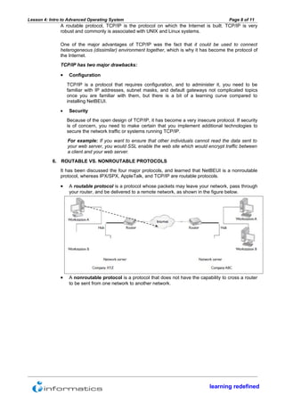 Lesson 4: Intro to Advanced Operating System                                                  Page 8 of 11
               A routable protocol, TCP/IP is the protocol on which the Internet is built. TCP/IP is very
               robust and commonly is associated with UNIX and Linux systems.

               One of the major advantages of TCP/IP was the fact that it could be used to connect
               heterogeneous (dissimilar) environment together, which is why it has become the protocol of
               the Internet.
               TCP/IP has two major drawbacks:

               •    Configuration
                   TCP/IP is a protocol that requires configuration, and to administer it, you need to be
                   familiar with IP addresses, subnet masks, and default gateways not complicated topics
                   once you are familiar with them, but there is a bit of a learning curve compared to
                   installing NetBEUI.

               •    Security
                   Because of the open design of TCP/IP, it has become a very insecure protocol. If security
                   is of concern, you need to make certain that you implement additional technologies to
                   secure the network traffic or systems running TCP/IP.
                   For example: If you want to ensure that other individuals cannot read the data sent to
                   your web server, you would SSL enable the web site which would encrypt traffic between
                   a client and your web server.
           6. ROUTABLE VS. NONROUTABLE PROTOCOLS
               It has been discussed the four major protocols, and learned that NetBEUI is a nonroutable
               protocol, whereas IPX/SPX, AppleTalk, and TCP/IP are routable protocols.

               •    A routable protocol is a protocol whose packets may leave your network, pass through
                    your router, and be delivered to a remote network, as shown in the figure below.




               •    A nonroutable protocol is a protocol that does not have the capability to cross a router
                    to be sent from one network to another network.




                                                                                     learning redefined
 