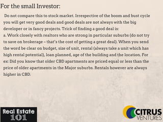For the small Investor:
Do not compare this to stock market. Irrespective of the boom and bust cycle
you will get very good deals and good deals are not always with the big
developer or in fancy projects. Trick of finding a good deal is:
a. Work closely with realtors who are strong in particular suburbs (do not try
to save on brokerage – that’s the cost of getting a great deal). When you send
the word be clear on budget, size of unit, rental (always take a unit which has
high rental potential), loan planned, age of the building and the location. For
ex: Did you know that older CBD apartments are priced equal or less than the
price of older apartments in the Major suburbs. Rentals however are always
higher in CBD.
 