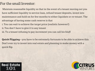 For the small Investor:
Maintain reasonable liquidity so that in the event of a tenant moving out you
have sufficient liquidity to service loan, refund tenant deposits, invest into
maintenance and hold on for few months to either liquidate or re­tenant. The
advantage of having some cash reserve is that
i. You can wait to achieve the target price (realistic however!)
ii. You don’t have to give it to any tenant
iii. To a tenant refusing to pay increment you can call his bluff
Quick Flipping – you have to be extremely fortunate to be able to achieve this.
Don't ever try to invest into real estate and planning to make money with a
quick flip.
 