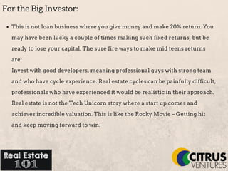 For the Big Investor:
This is not loan business where you give money and make 20% return. You
may have been lucky a couple of times making such fixed returns, but be
ready to lose your capital. The sure fire ways to make mid teens returns
are:
Invest with good developers, meaning professional guys with strong team
and who have cycle experience. Real estate cycles can be painfully difficult,
professionals who have experienced it would be realistic in their approach.
Real estate is not the Tech Unicorn story where a start up comes and
achieves incredible valuation. This is like the Rocky Movie – Getting hit
and keep moving forward to win.
 