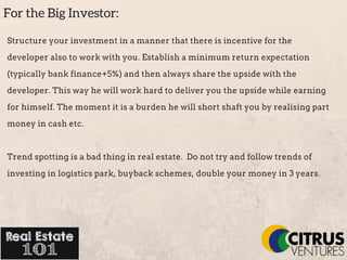 For the Big Investor:
Structure your investment in a manner that there is incentive for the
developer also to work with you. Establish a minimum return expectation
(typically bank finance+5%) and then always share the upside with the
developer. This way he will work hard to deliver you the upside while earning
for himself. The moment it is a burden he will short shaft you by realising part
money in cash etc.
Trend spotting is a bad thing in real estate. Do not try and follow trends of
investing in logistics park, buyback schemes, double your money in 3 years.
 