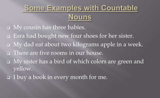  My cousin has three babies.
 Esra had bought new four shoes for her sister.
 My dad eat about two kilograms apple in a week.
 There are five rooms in our house.
 My sister has a bird of which colors are green and
yellow.
 I buy a book in every month for me.
 
