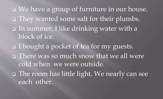  We have a group of furniture in our house.
 They wanted some salt for their plumbs.
 In summer, I like drinking water with a
block of ice.
 I bought a pocket of tea for my guests.
 There was so much snow that we all were
cold when we were outside.
 The room has little light. We nearly can see
each other.
 