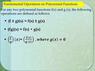 For any two polynomial functions f(x) and g (x), the following
operations are defined as follows:
 (f ± g)(x) = f(x) ± g(x)
Fundamental Operations on Polynomial Functions
 (fg)(x) = f(x) • g(x)

𝒇
𝒈
𝒙 =
𝒇(𝒙)
𝒈 (𝒙)
, 𝒘𝒉𝒆𝒓𝒆 𝒈 𝒙 ≠ 𝟎
 