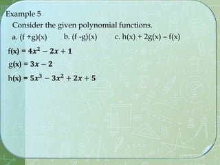 Example 5
Consider the given polynomial functions.
f(x) = 𝟒𝒙𝟐
− 𝟐𝒙 + 𝟏
g(x) = 𝟑𝒙 − 𝟐
a. (f +g)(x) b. (f -g)(x) c. h(x) + 2g(x) – f(x)
h(x) = 𝟓𝒙𝟑
− 𝟑𝒙𝟐
+ 𝟐𝒙 + 𝟓
 