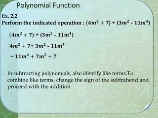 Ex. 2.2
Perform the indicated operation : (𝟒𝒎𝟐 + 𝟕) + (𝟑𝒎𝟐 - 𝟏𝟏𝒎𝟒)
(𝟒𝒎𝟐
+ 𝟕) + (𝟑𝒎𝟐
- 𝟏𝟏𝒎𝟒
)
𝟒𝒎𝟐 + 𝟕+ 𝟑𝒎𝟐 - 𝟏𝟏𝒎𝟒
− 𝟏𝟏𝒎𝟒
+ 𝟕𝒎𝟐
+ 𝟕
In subtracting polynomials, also identify like terms.To
combine like terms, change the sign of the subtrahend and
proceed with the addition
 