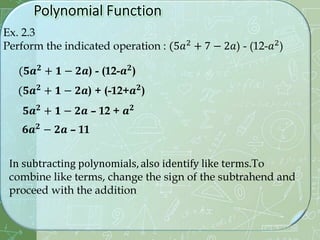 Ex. 2.3
Perform the indicated operation : (5𝑎2 + 7 − 2𝑎) - (12-𝑎2)
(𝟓𝒂𝟐
+ 𝟏 − 𝟐𝒂) - (12-𝒂𝟐
)
In subtracting polynomials, also identify like terms.To
combine like terms, change the sign of the subtrahend and
proceed with the addition
(𝟓𝒂𝟐
+ 𝟏 − 𝟐𝒂) + (-12+𝒂𝟐
)
𝟓𝒂𝟐
+ 𝟏 − 𝟐𝒂 – 12 + 𝒂𝟐
𝟔𝒂𝟐
− 𝟐𝒂 – 11
 