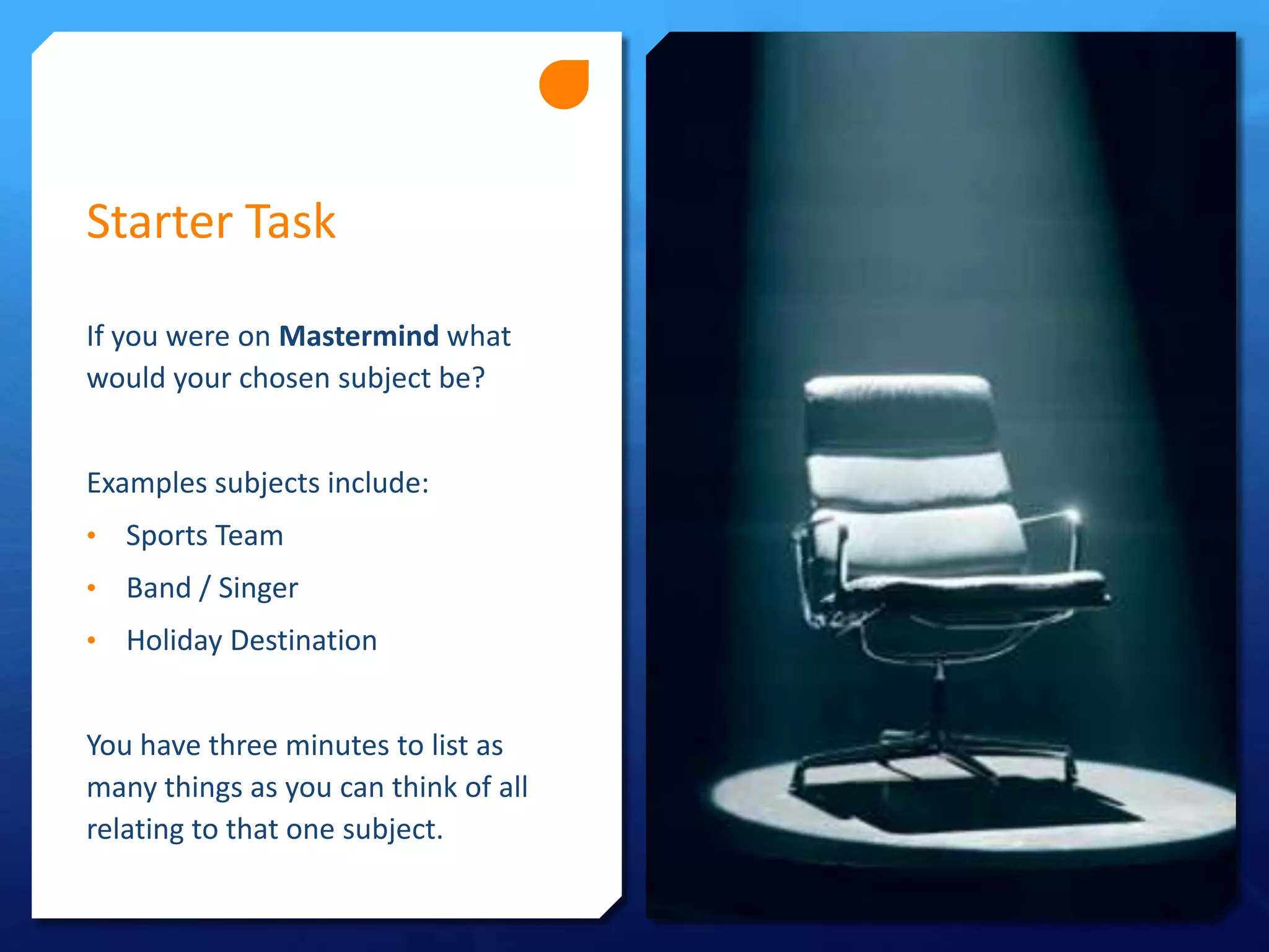 Starter Task
If you were on Mastermind what
would your chosen subject be?
Examples subjects include:
•
Sports Team
•
Band / Singer
•
Holiday Destination
You have three minutes to list as
many things as you can think of all
relating to that one subject.