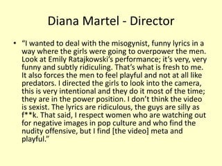 Diana Martel - Director 
• “I wanted to deal with the misogynist, funny lyrics in a 
way where the girls were going to overpower the men. 
Look at Emily Ratajkowski’s performance; it’s very, very 
funny and subtly ridiculing. That’s what is fresh to me. 
It also forces the men to feel playful and not at all like 
predators. I directed the girls to look into the camera, 
this is very intentional and they do it most of the time; 
they are in the power position. I don’t think the video 
is sexist. The lyrics are ridiculous, the guys are silly as 
f**k. That said, I respect women who are watching out 
for negative images in pop culture and who find the 
nudity offensive, but I find [the video] meta and 
playful.” 
 