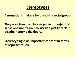 Stereotypes 
Assumptions that are held about a social group. 
They are often used in a negative or prejudicial 
sense and are frequently used to justify certain 
discriminatory behaviours. 
Stereotyping is an important concept in terms 
of representation. 
 