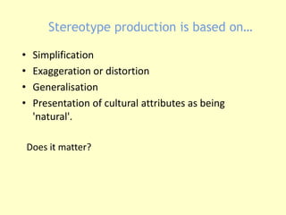 Stereotype production is based on… 
• Simplification 
• Exaggeration or distortion 
• Generalisation 
• Presentation of cultural attributes as being 
'natural'. 
Does it matter? 
 