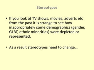 Stereotypes 
• If you look at TV shows, movies, adverts etc 
from the past it is strange to see how 
inappropriately some demographics (gender, 
GLBT, ethnic minorities) were depicted or 
represented. 
• As a result stereotypes need to change… 
 