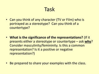 Task 
• Can you think of any character (TV or Film) who is 
portrayed as a stereotype? Can you think of a 
countertype? 
• What is the significance of the representations? (If it 
presents either a stereotype or countertype – ask why? 
Consider masculinity/femininity. Is this a common 
representation? Is it a positive or negative 
representation?) 
• Be prepared to share your examples with the class. 
 